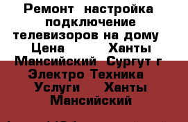 Ремонт, настройка, подключение телевизоров на дому › Цена ­ 400 - Ханты-Мансийский, Сургут г. Электро-Техника » Услуги   . Ханты-Мансийский